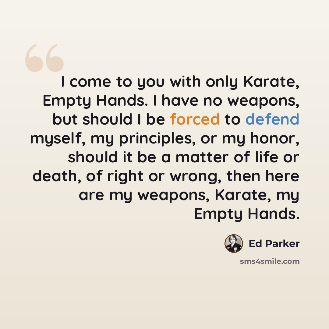 “I come to you with only Karate, Empty Hands. I have no weapons, but should I be forced to defend myself, my principles, or my honor, should it be a matter of life or death, of right or wrong, then here are my weapons, Karate, my Empty Hands.” quote by Ed Parker
