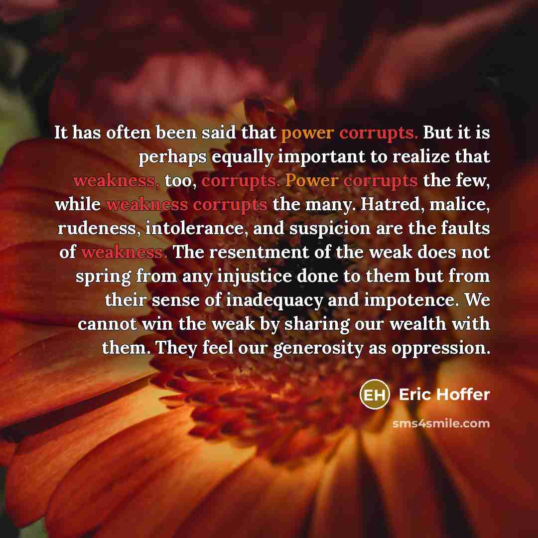 “It has often been said that power corrupts. But it is perhaps equally important to realize that weakness, too, corrupts. Power corrupts the few, while weakness corrupts the many. Hatred, malice, rudeness, intolerance, and suspicion are the faults of weakness. The resentment of the weak does not…” quote by Eric Hoffer