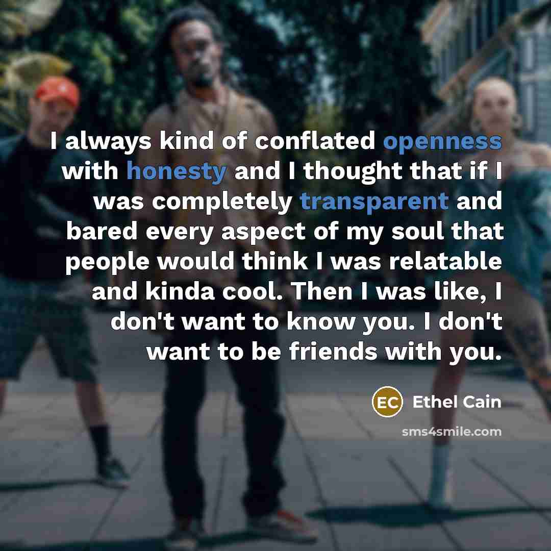 “I always kind of conflated openness with honesty and I thought that if I was completely transparent and bared every aspect of my soul that people would think I was relatable and kinda cool. Then I was like, I don't want to know you. I don't want to be friends with you.” quote by Ethel Cain
