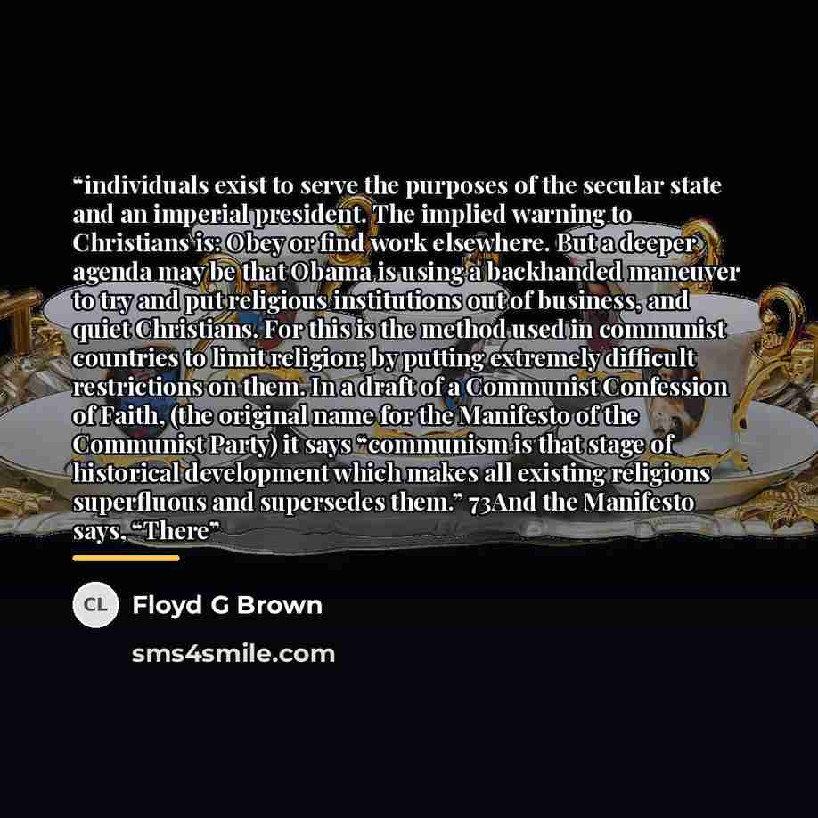 “individuals exist to serve the purposes of the secular state and an imperial president. The implied warning to Christians is: Obey or find work elsewhere. But a deeper agenda may be that Obama is using a backhanded maneuver to try and put religious institutions out of business, and quiet…” quote by Floyd G Brown
