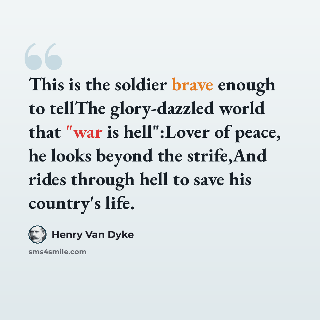 “This is the soldier brave enough to tellThe glory-dazzled world that "war is hell":Lover of peace, he looks beyond the strife,And rides through hell to save his country's life.” quote by Henry Van Dyke