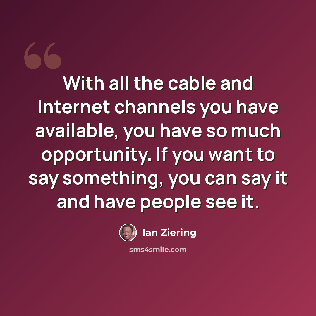 “With all the cable and Internet channels you have available, you have so much opportunity. If you want to say something, you can say it and have people see it.” quote by Ian Ziering