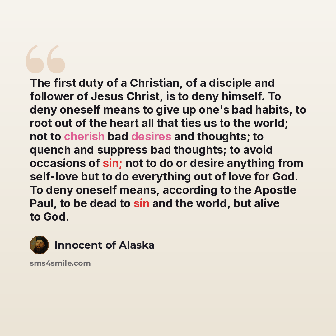 “The first duty of a Christian, of a disciple and follower of Jesus Christ, is to deny himself. To deny oneself means to give up one's bad habits, to root out of the heart all that ties us to the world; not to cherish bad desires and thoughts; to quench and suppress bad thoughts; to avoid occasions…” quote by Innocent of Alaska