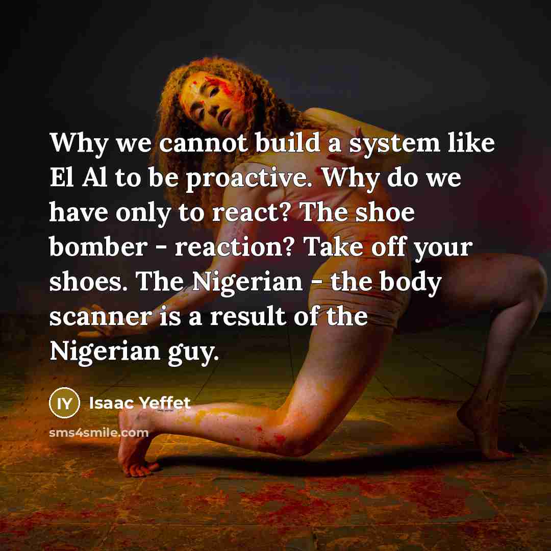 “Why we cannot build a system like El Al to be proactive. Why do we have only to react? The shoe bomber - reaction? Take off your shoes. The Nigerian - the body scanner is a result of the Nigerian guy.” quote by Isaac Yeffet