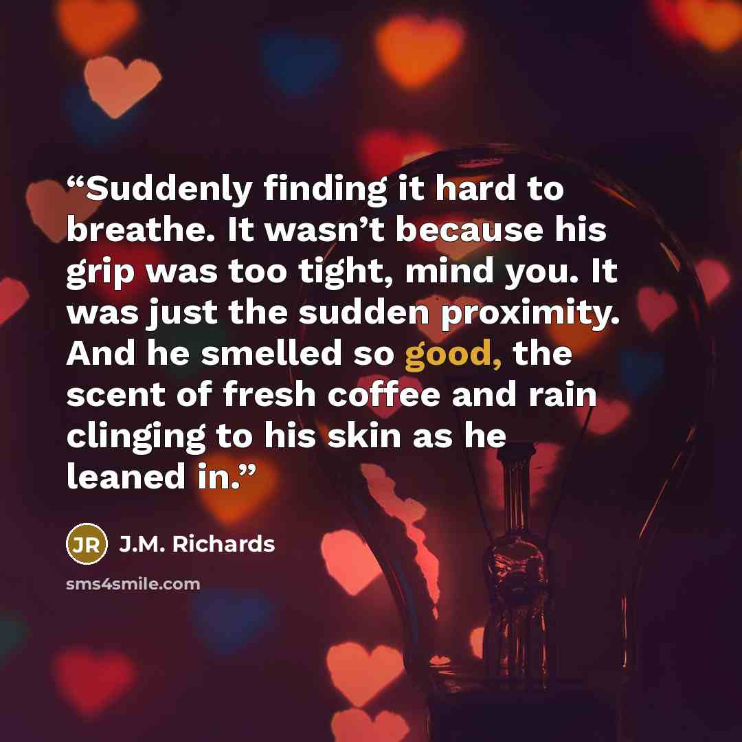 “Suddenly finding it hard to breathe. It wasn’t because his grip was too tight, mind you. It was just the sudden proximity. And he smelled so good, the scent of fresh coffee and rain clinging to his skin as he leaned in.” quote by J.M. Richards