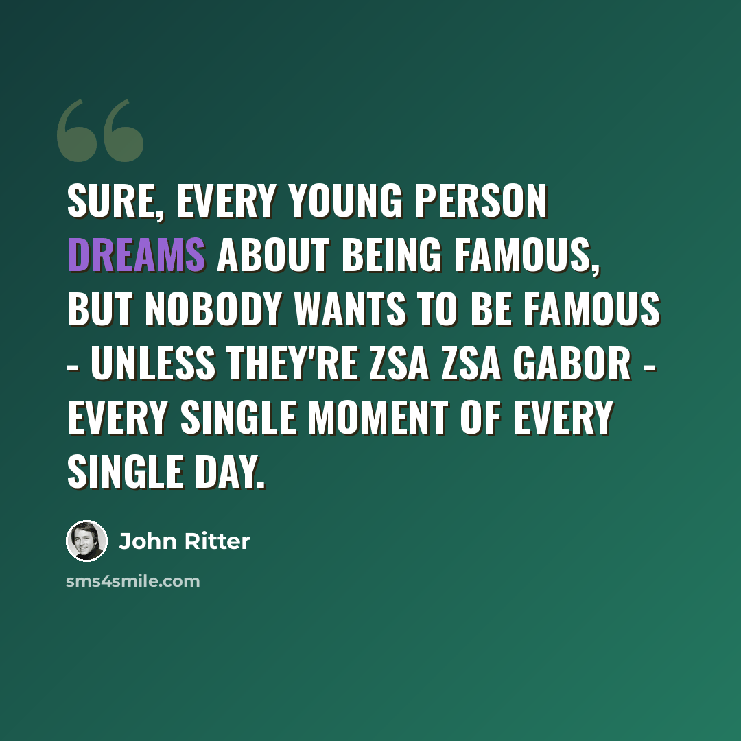 “Sure, every young person dreams about being famous, but nobody wants to be famous - unless they're Zsa Zsa Gabor - every single moment of every single day.” quote by John Ritter
