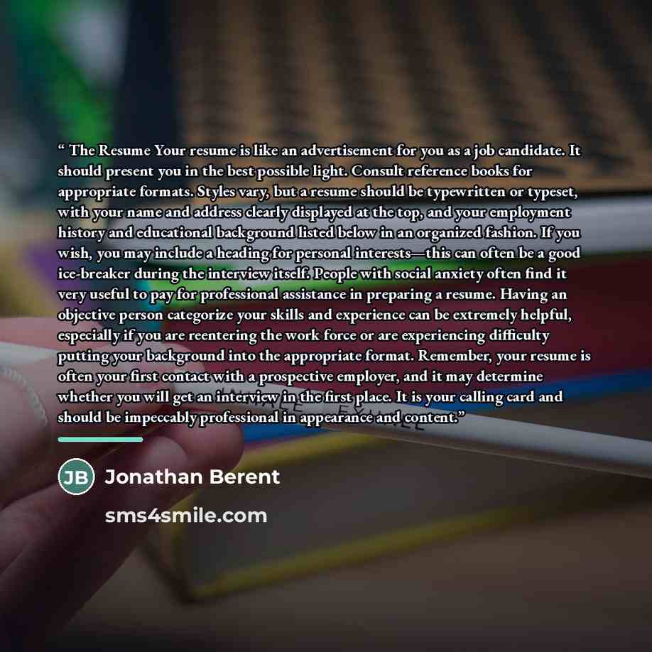 “The Resume Your resume is like an advertisement for you as a job candidate. It should present you in the best possible light. Consult reference books for appropriate formats. Styles vary, but a resume should be typewritten or typeset, with your name and address clearly displayed at the top, and…” quote by Jonathan Berent