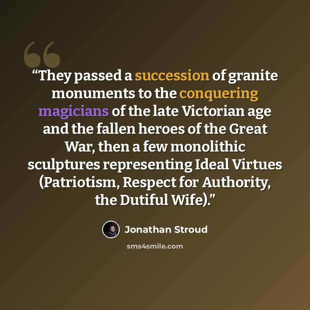 “They passed a succession of granite monuments to the conquering magicians of the late Victorian age and the fallen heroes of the Great War, then a few monolithic sculptures representing Ideal Virtues (Patriotism, Respect for Authority, the Dutiful Wife).” quote by Jonathan Stroud
