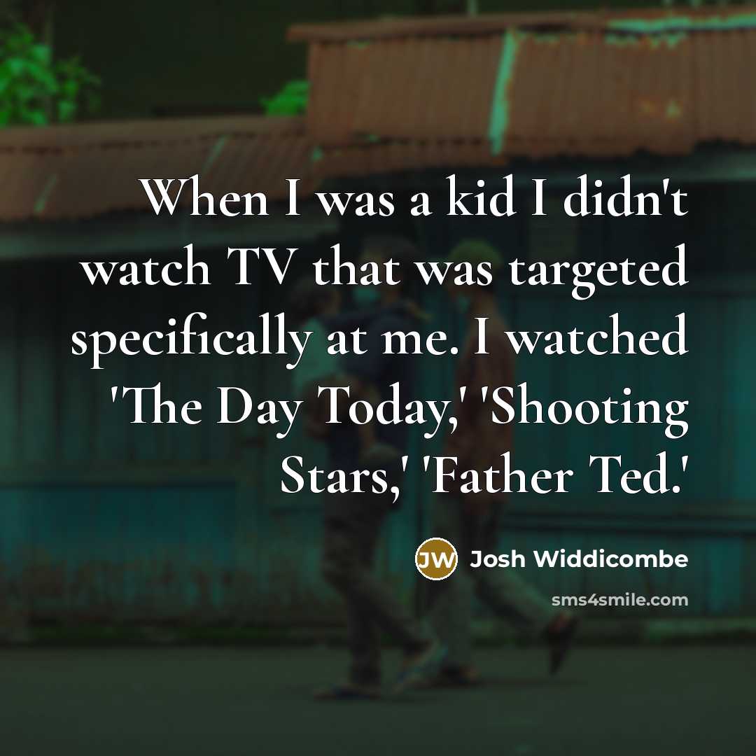 “When I was a kid I didn't watch TV that was targeted specifically at me. I watched 'The Day Today,' 'Shooting Stars,' 'Father Ted.'” quote by Josh Widdicombe