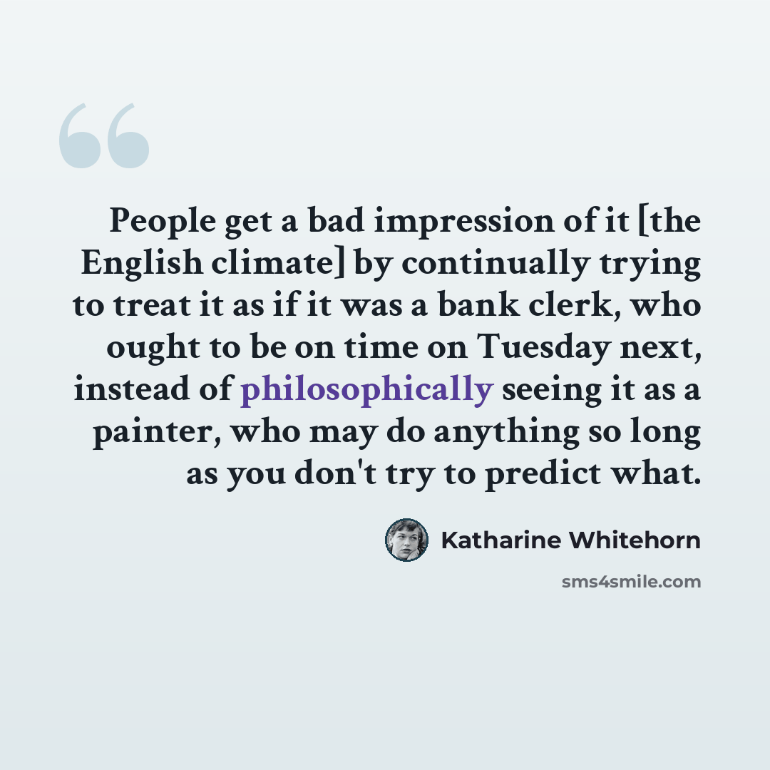 “People get a bad impression of it [the English climate] by continually trying to treat it as if it was a bank clerk, who ought to be on time on Tuesday next, instead of philosophically seeing it as a painter, who may do anything so long as you don't try to predict what.” quote by Katharine Whitehorn