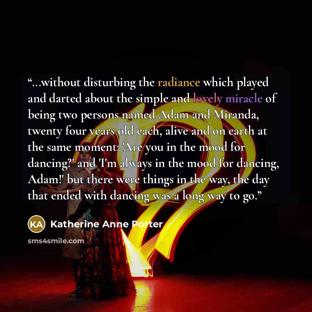 “...without disturbing the radiance which played and darted about the simple and lovely miracle of being two persons named Adam and Miranda, twenty four years old each, alive and on earth at the same moment: 'Are you in the mood for dancing?' and 'I'm always in the mood for dancing, Adam!' but…” quote by Katherine Anne Porter
