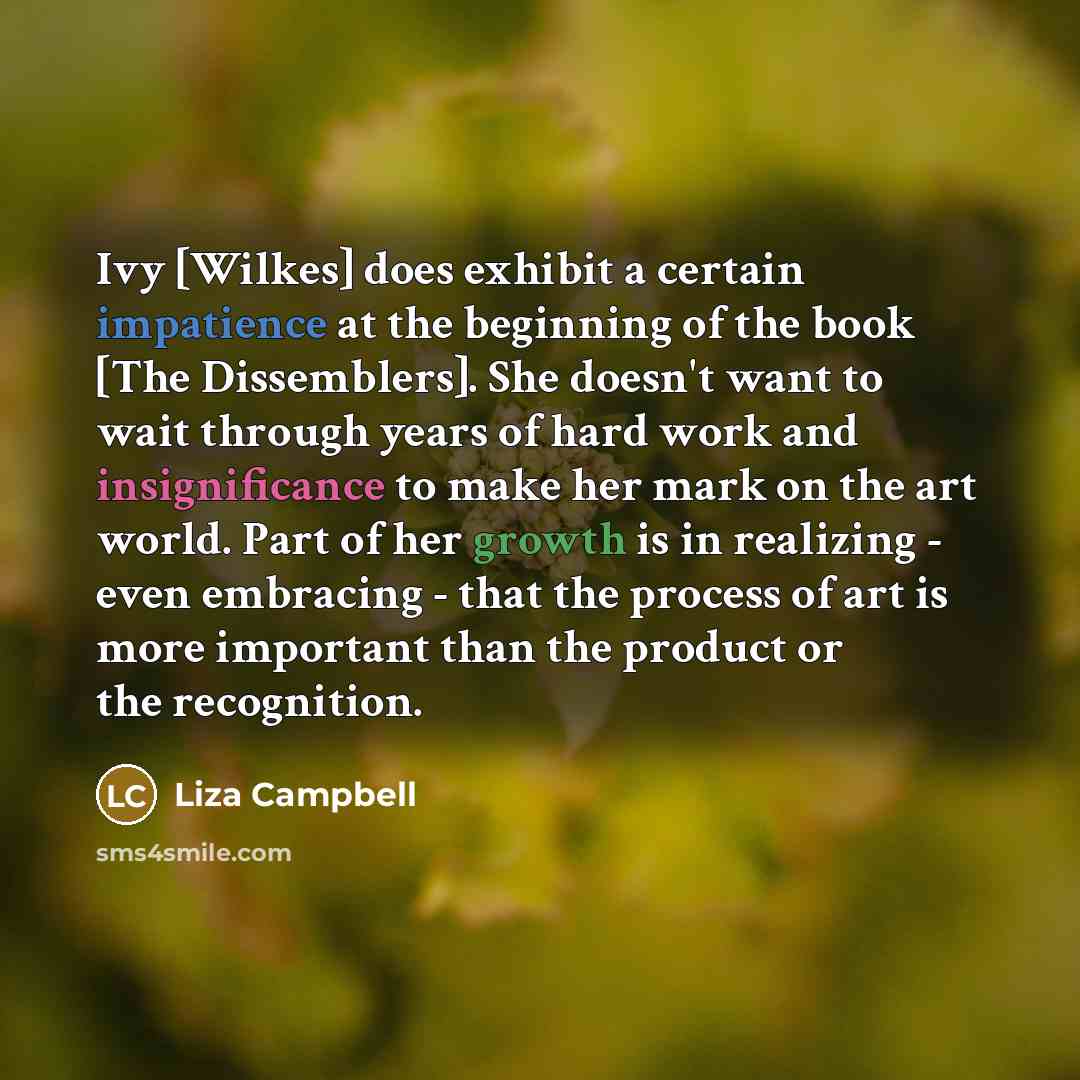 “Ivy [Wilkes] does exhibit a certain impatience at the beginning of the book [The Dissemblers]. She doesn't want to wait through years of hard work and insignificance to make her mark on the art world. Part of her growth is in realizing - even embracing - that the process of art is more important…” quote by Liza Campbell