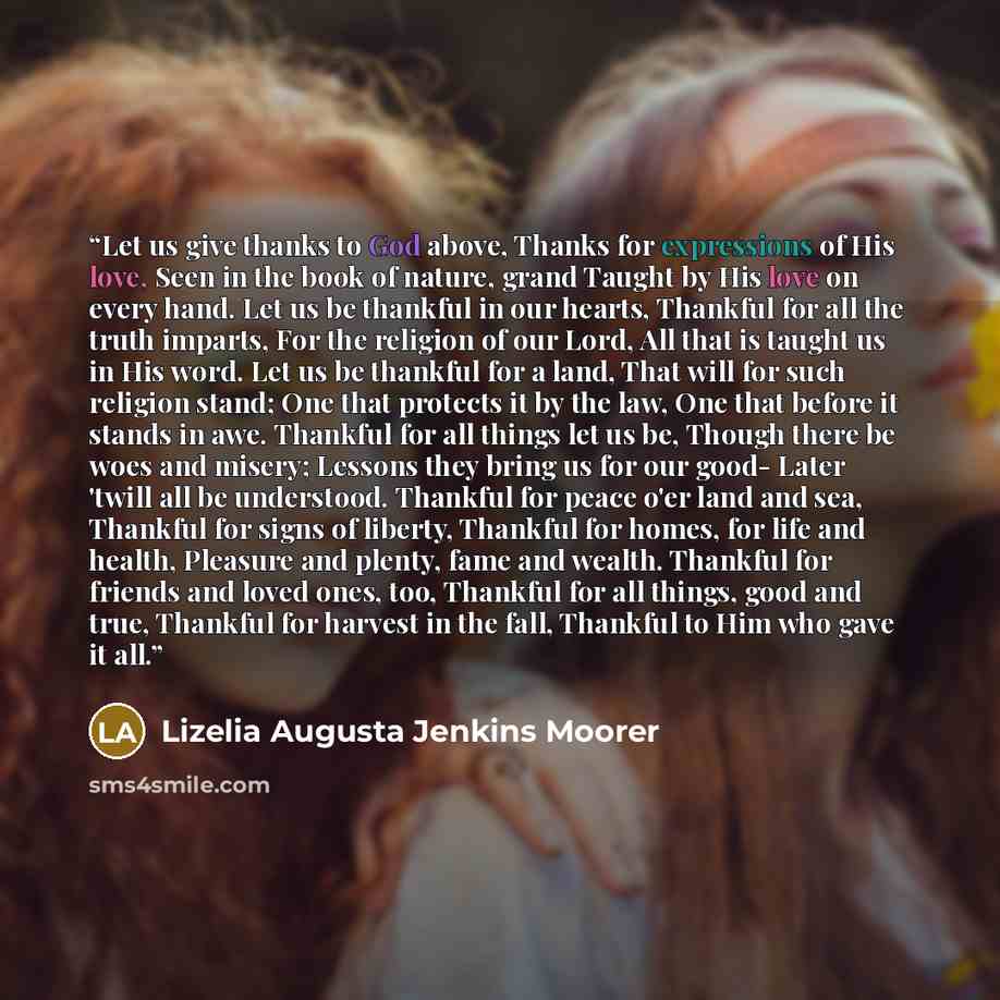“Let us give thanks to God above, Thanks for expressions of His love, Seen in the book of nature, grand Taught by His love on every hand. Let us be thankful in our hearts, Thankful for all the truth imparts, For the religion of our Lord, All that is taught us in His word. Let us be thankful for a…” quote by Lizelia Augusta Jenkins Moorer