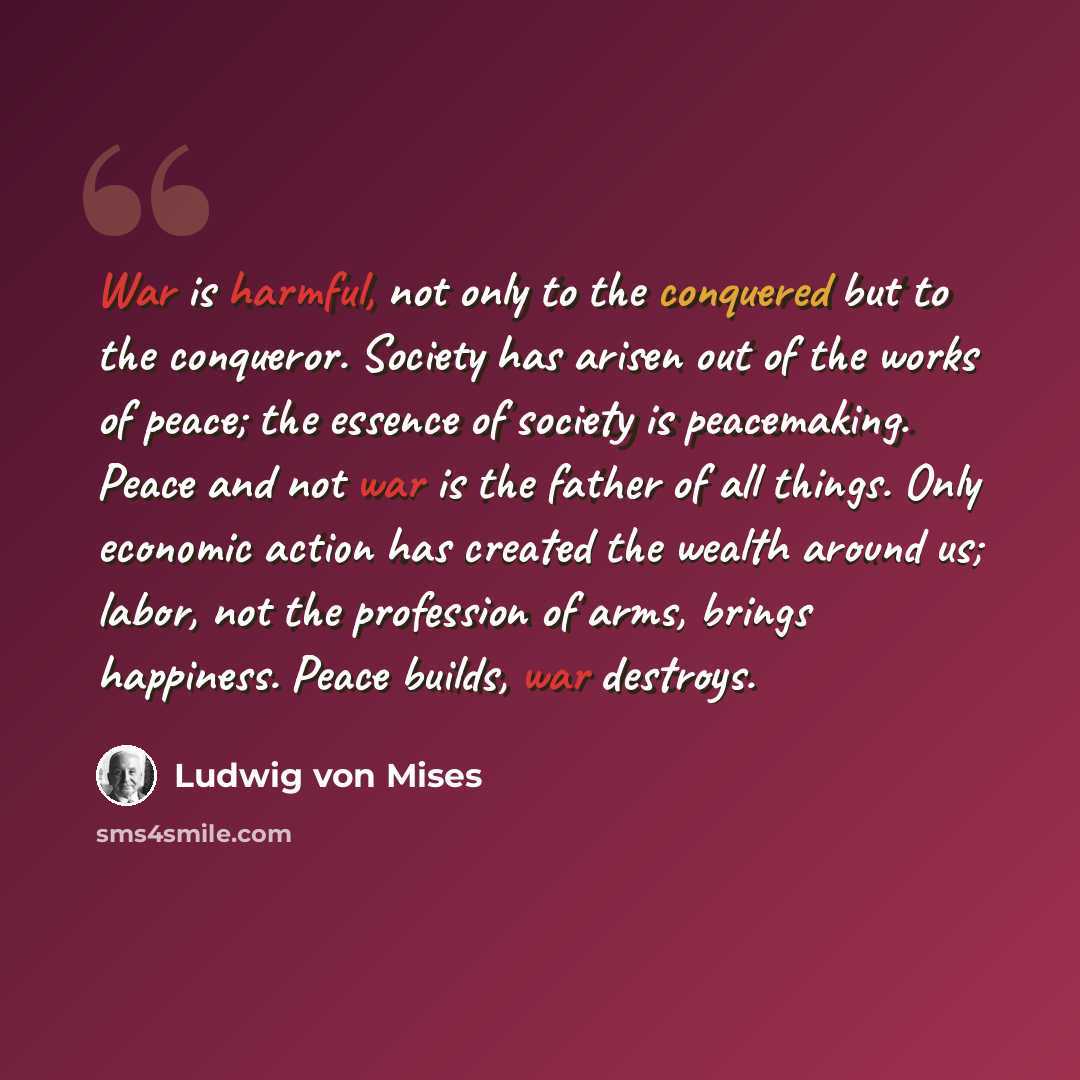 “War is harmful, not only to the conquered but to the conqueror. Society has arisen out of the works of peace; the essence of society is peacemaking. Peace and not war is the father of all things. Only economic action has created the wealth around us; labor, not the profession of arms, brings…” quote by Ludwig von Mises