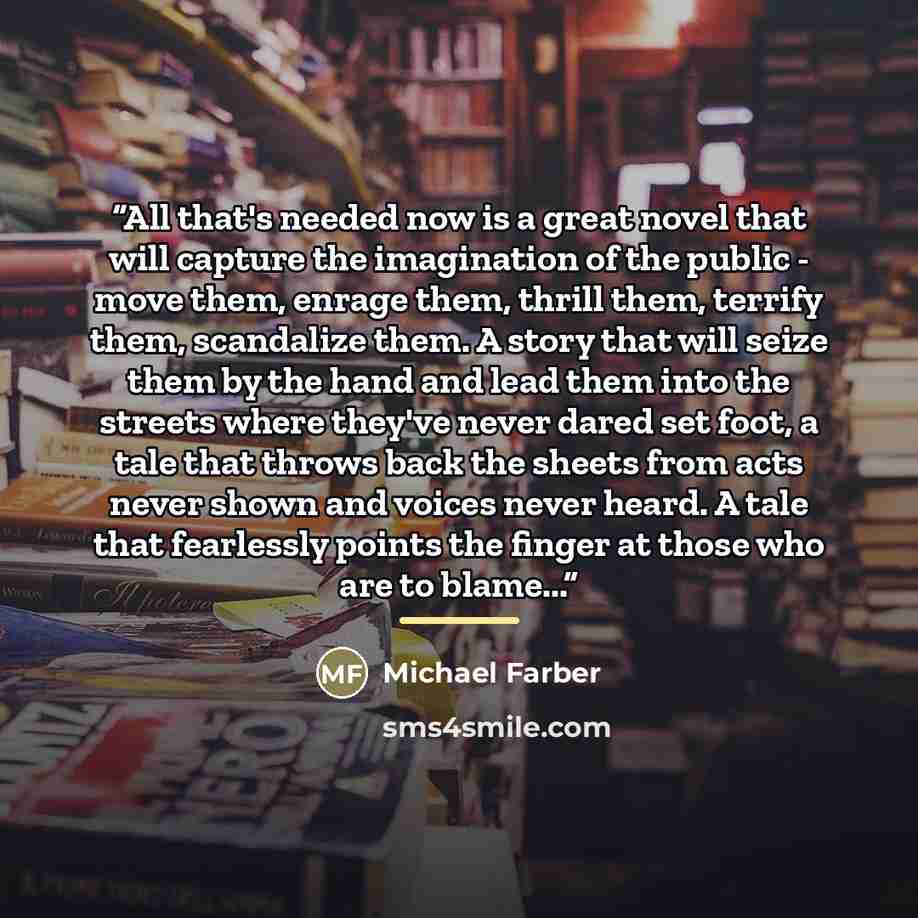 “All that's needed now is a great novel that will capture the imagination of the public - move them, enrage them, thrill them, terrify them, scandalize them. A story that will seize them by the hand and lead them into the streets where they've never dared set foot, a tale that throws back the…” quote by Michael Farber