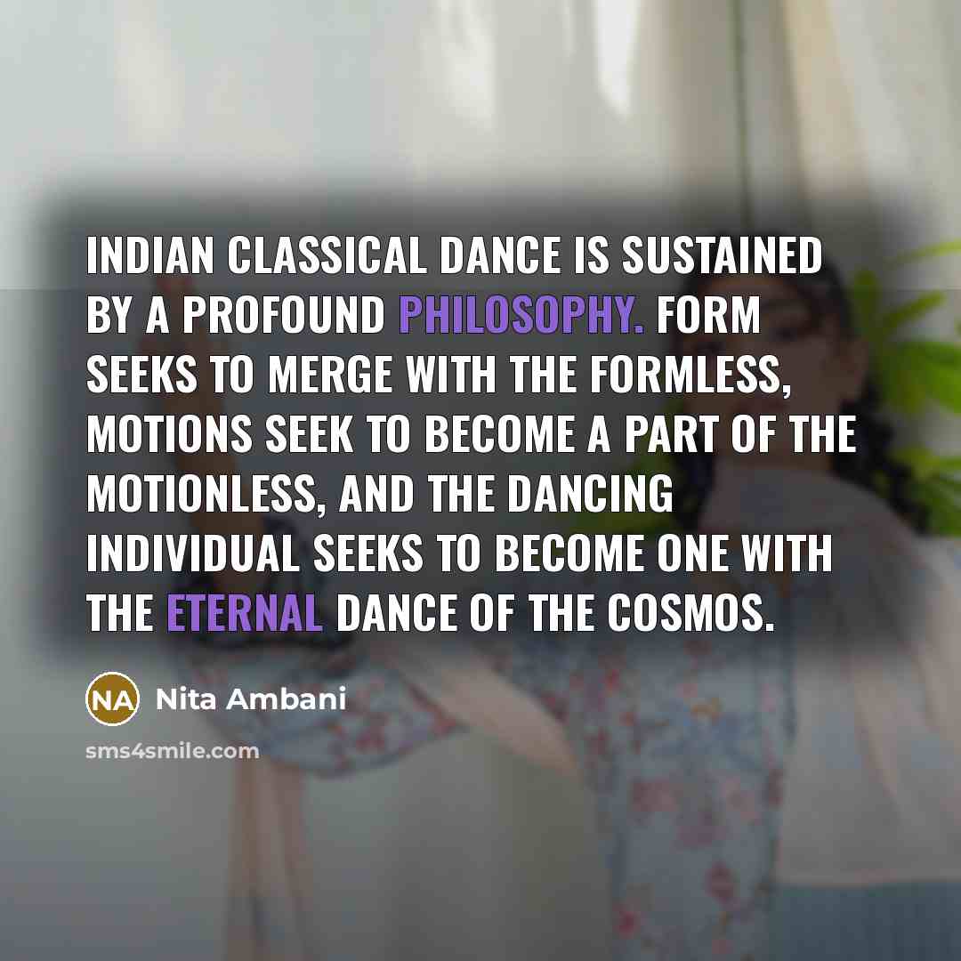 “Indian classical dance is sustained by a profound philosophy. Form seeks to merge with the formless, motions seek to become a part of the motionless, and the dancing individual seeks to become one with the eternal dance of the cosmos.” quote by Nita Ambani