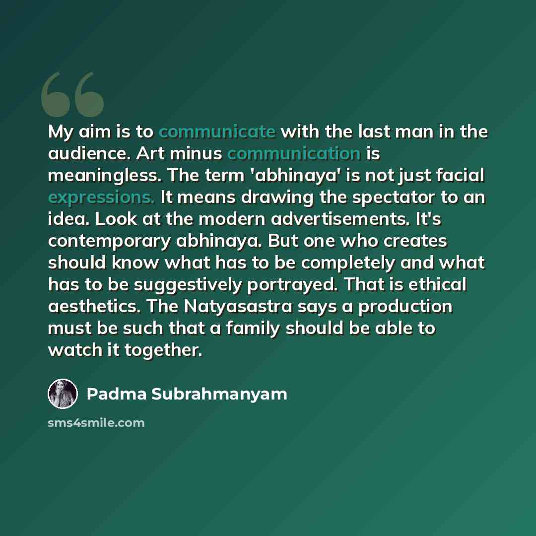 “My aim is to communicate with the last man in the audience. Art minus communication is meaningless. The term 'abhinaya' is not just facial expressions. It means drawing the spectator to an idea. Look at the modern advertisements. It's contemporary abhinaya. But one who creates should know what has…” quote by Padma Subrahmanyam