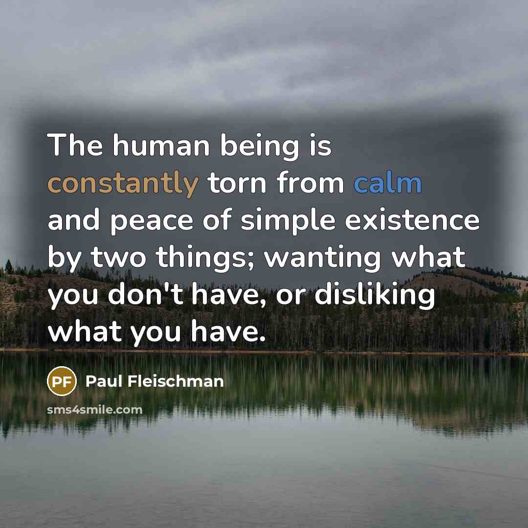 “The human being is constantly torn from calm and peace of simple existence by two things; wanting what you don't have, or disliking what you have.” quote by Paul Fleischman
