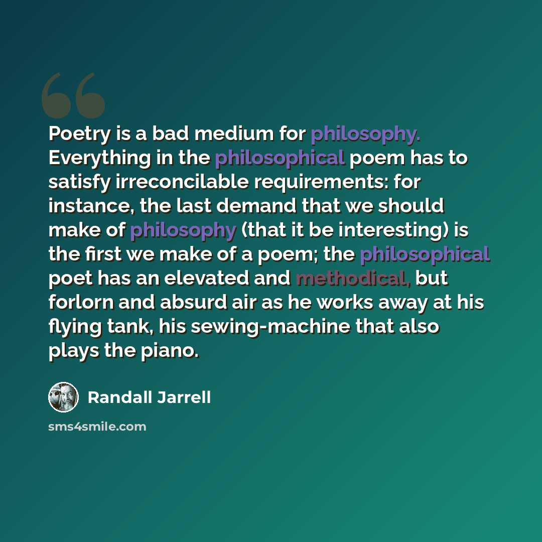 “Poetry is a bad medium for philosophy. Everything in the philosophical poem has to satisfy irreconcilable requirements: for instance, the last demand that we should make of philosophy (that it be interesting) is the first we make of a poem; the philosophical poet has an elevated and methodical…” quote by Randall Jarrell