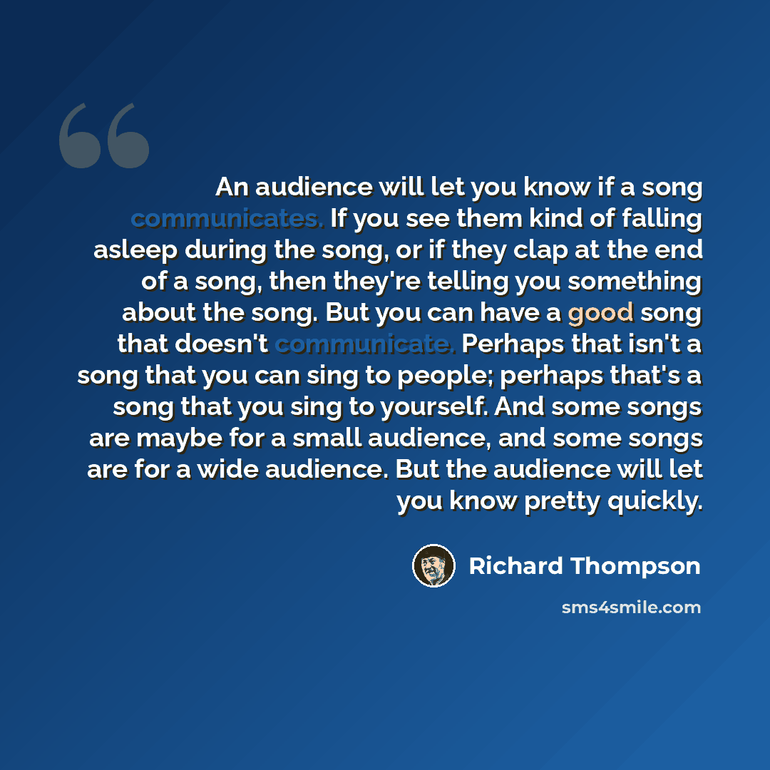 “An audience will let you know if a song communicates. If you see them kind of falling asleep during the song, or if they clap at the end of a song, then they're telling you something about the song. But you can have a good song that doesn't communicate. Perhaps that isn't a song that you can sing…” quote by Richard Thompson