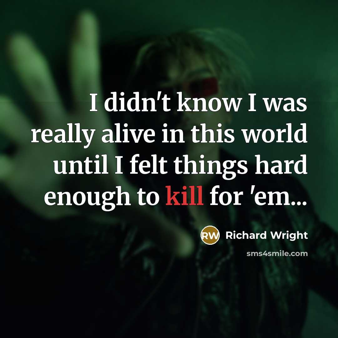 “I didn't know I was really alive in this world until I felt things hard enough to kill for 'em...” quote by Richard Wright
