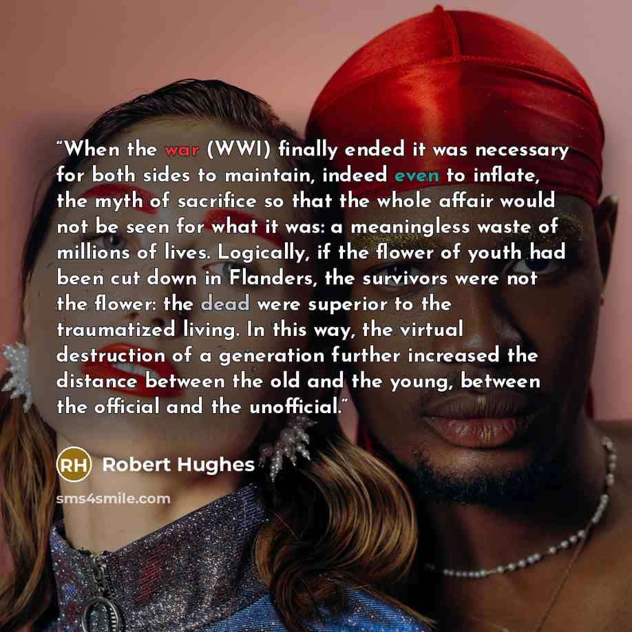“When the war (WWI) finally ended it was necessary for both sides to maintain, indeed even to inflate, the myth of sacrifice so that the whole affair would not be seen for what it was: a meaningless waste of millions of lives. Logically, if the flower of youth had been cut down in Flanders, the…” quote by Robert Hughes