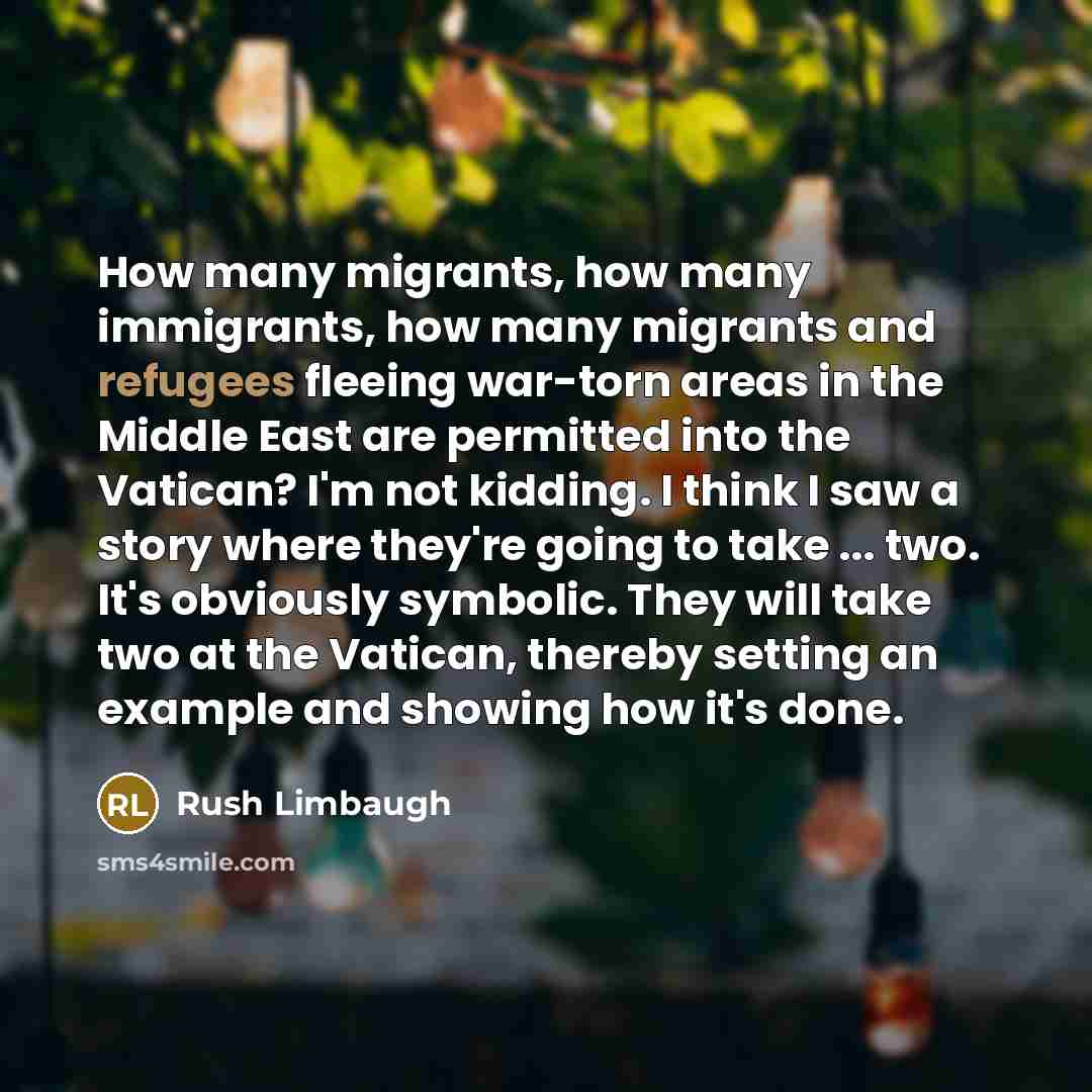 “How many migrants, how many immigrants, how many migrants and refugees fleeing war-torn areas in the Middle East are permitted into the Vatican? I'm not kidding. I think I saw a story where they're going to take ... two. It's obviously symbolic. They will take two at the Vatican, thereby setting…” quote by Rush Limbaugh