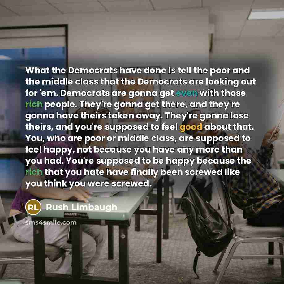 “What the Democrats have done is tell the poor and the middle class that the Democrats are looking out for 'em. Democrats are gonna get even with those rich people. They're gonna get there, and they're gonna have theirs taken away. They're gonna lose theirs, and you're supposed to feel good about…” quote by Rush Limbaugh