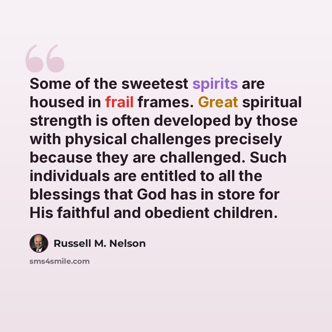 “Some of the sweetest spirits are housed in frail frames. Great spiritual strength is often developed by those with physical challenges precisely because they are challenged. Such individuals are entitled to all the blessings that God has in store for His faithful and obedient children.” quote by Russell M. Nelson