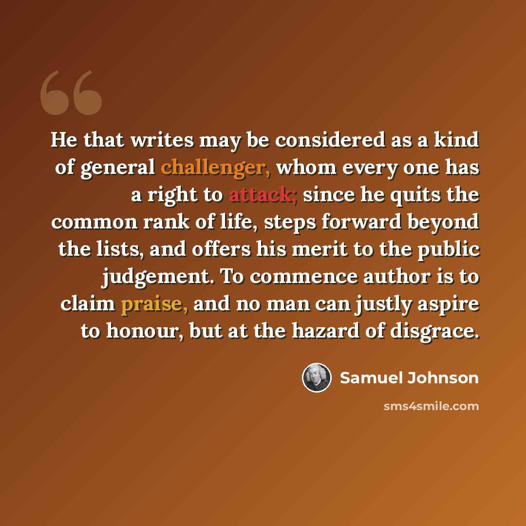 “He that writes may be considered as a kind of general challenger, whom every one has a right to attack; since he quits the common rank of life, steps forward beyond the lists, and offers his merit to the public judgement. To commence author is to claim praise, and no man can justly aspire to…” quote by Samuel Johnson