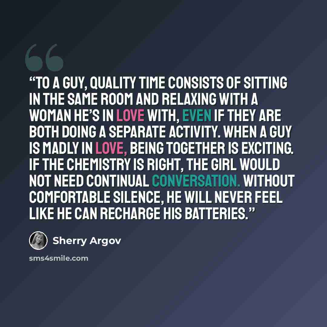 “To a guy, quality time consists of sitting in the same room and relaxing with a woman he’s in love with, even if they are both doing a separate activity. When a guy is madly in love, being together is exciting. If the chemistry is right, the girl would not need continual conversation. Without…” quote by Sherry Argov
