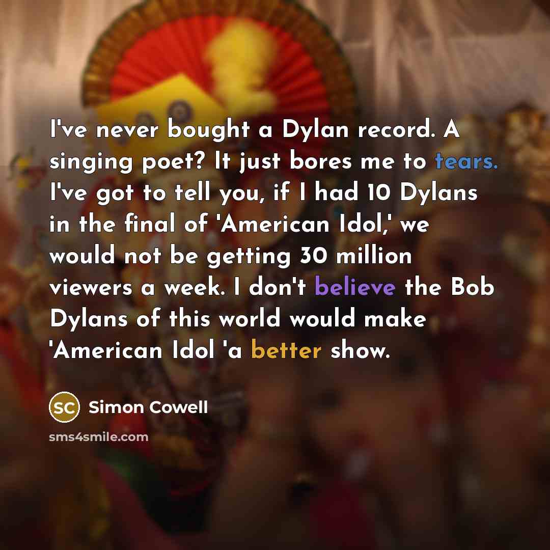 “I've never bought a Dylan record. A singing poet? It just bores me to tears. I've got to tell you, if I had 10 Dylans in the final of 'American Idol,' we would not be getting 30 million viewers a week. I don't believe the Bob Dylans of this world would make 'American Idol 'a better show.” quote by Simon Cowell