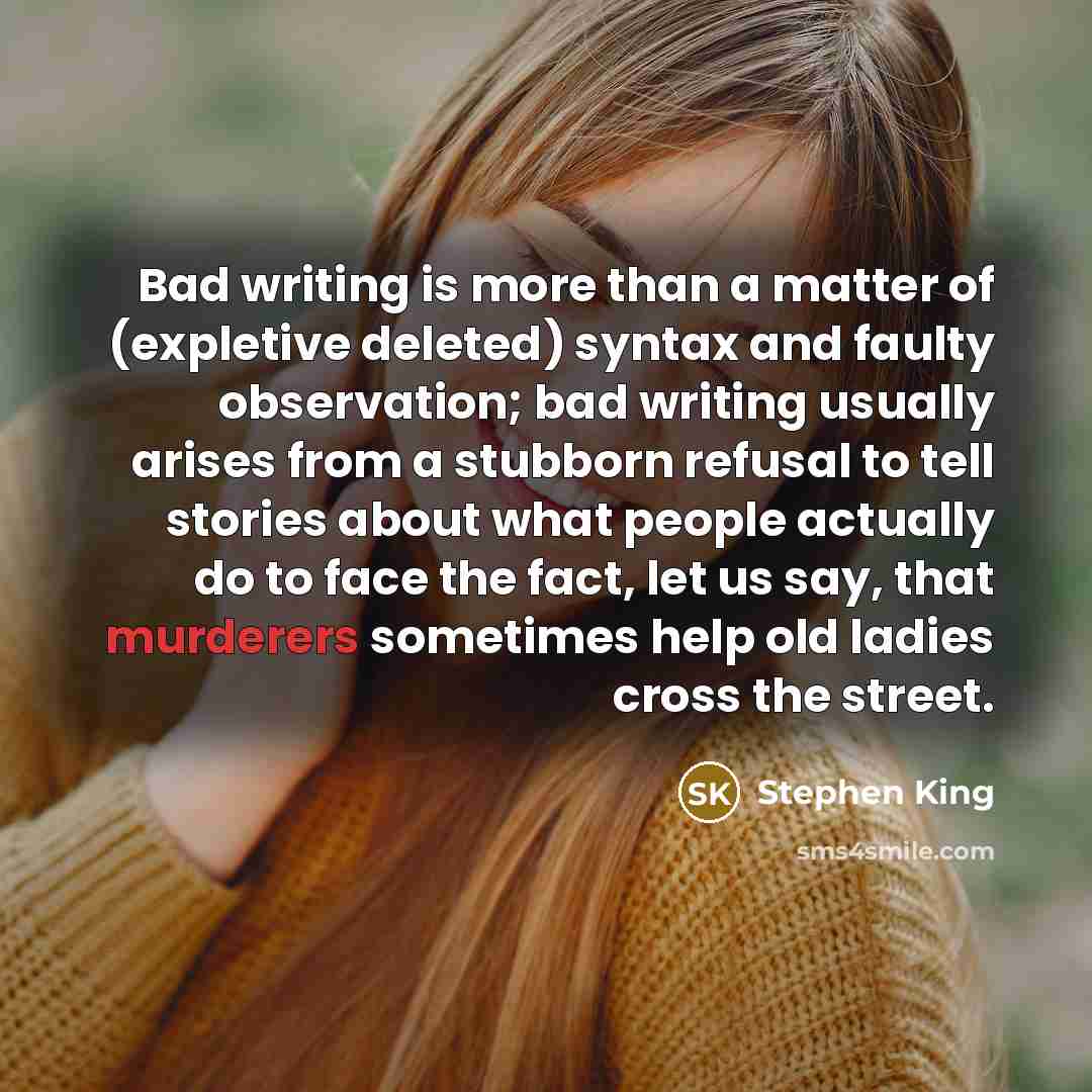 “Bad writing is more than a matter of (expletive deleted) syntax and faulty observation; bad writing usually arises from a stubborn refusal to tell stories about what people actually do to face the fact, let us say, that murderers sometimes help old ladies cross the street.” quote by Stephen King