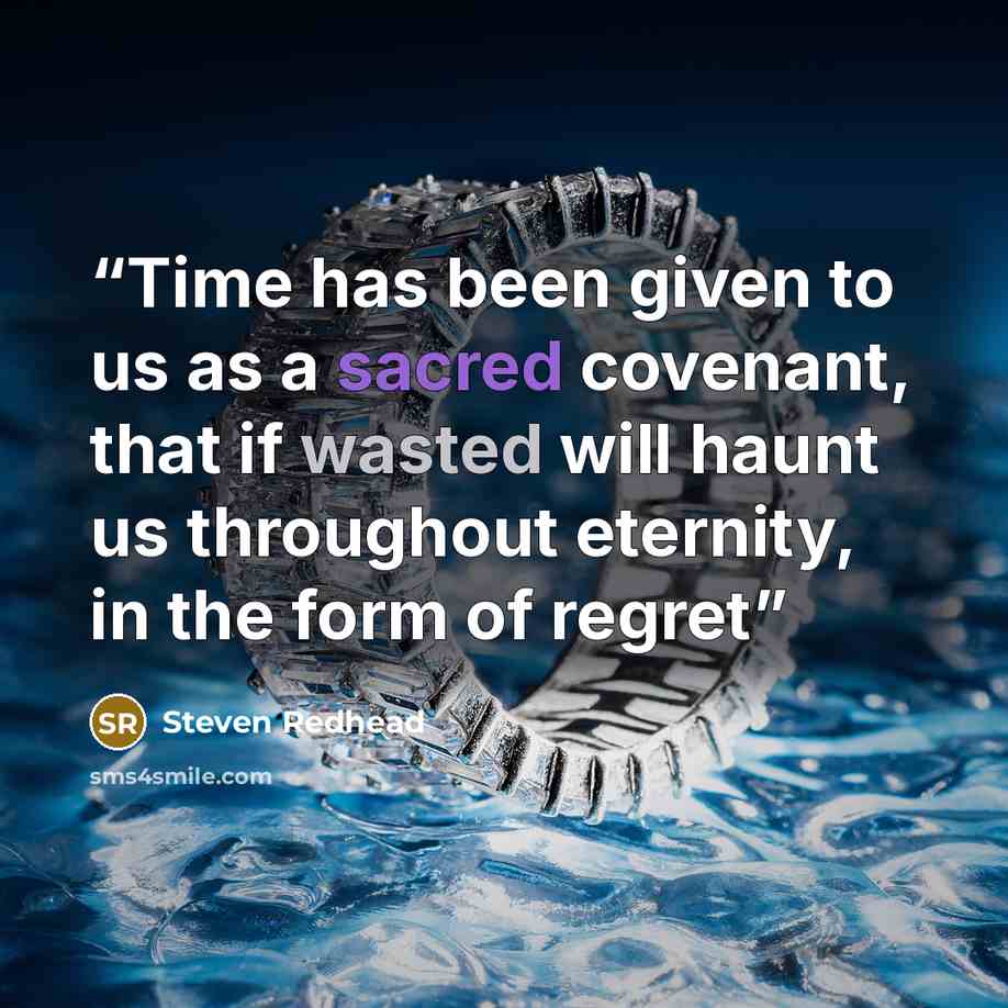 “Time has been given to us as a sacred covenant, that if wasted will haunt us throughout eternity, in the form of regret” quote by steven redhead