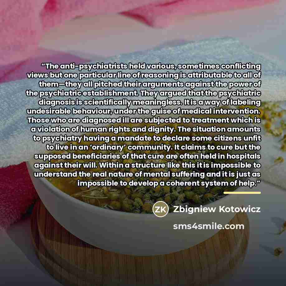 “The anti-psychiatrists held various, sometimes conflicting views but one particular line of reasoning is attributable to all of them—they all pitched their arguments against the power of the psychiatric establishment. They argued that the psychiatric diagnosis is scientifically meaningless. It is…” quote by Zbigniew Kotowicz