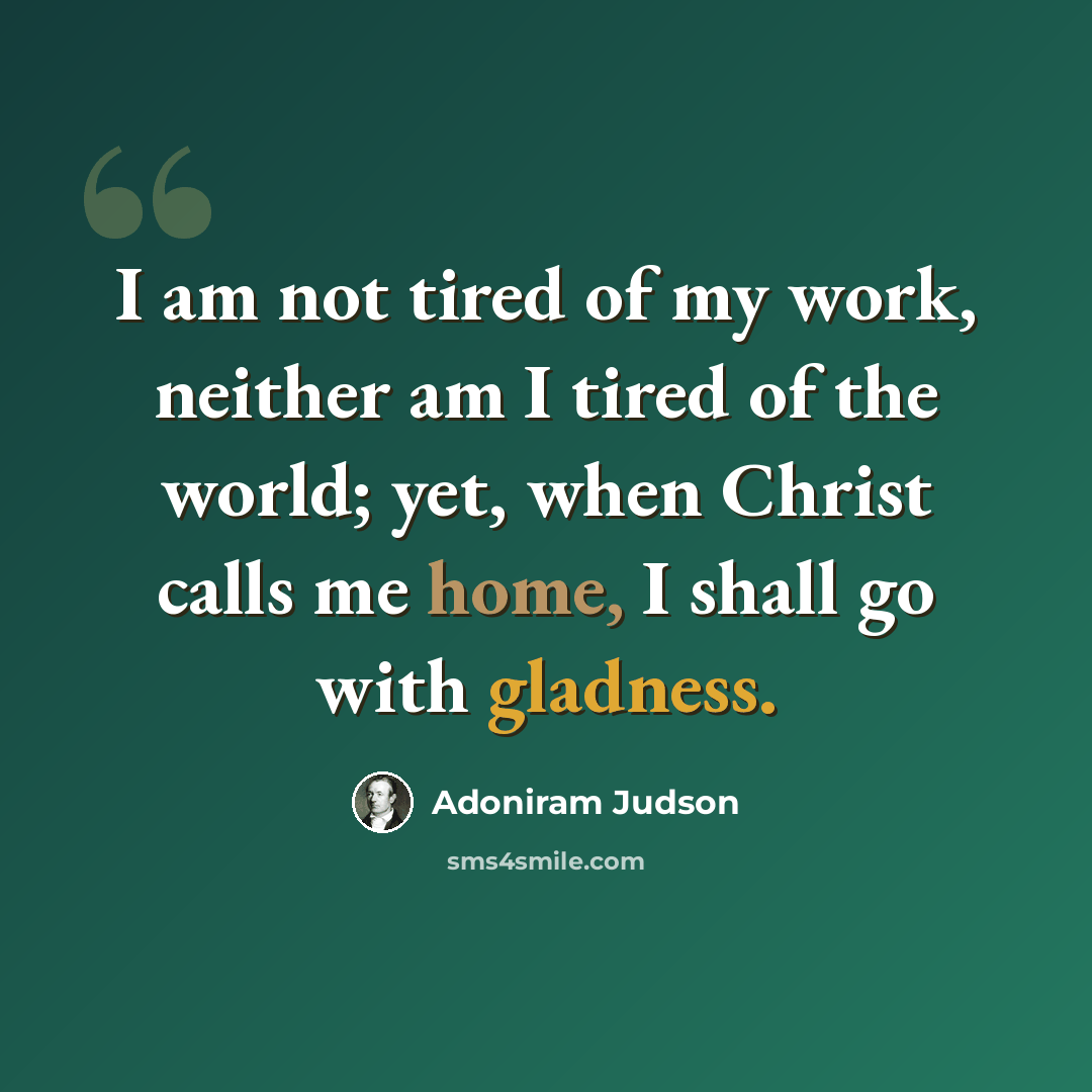 “I am not tired of my work, neither am I tired of the world; yet, when Christ calls me home, I shall go with gladness.” quote by Adoniram Judson