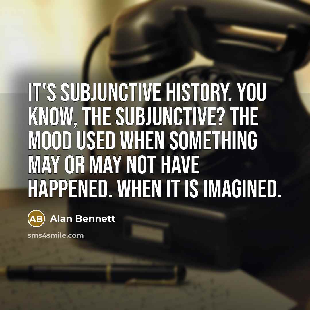 “It's subjunctive history. You know, the subjunctive? The mood used when something may or may not have happened. When it is imagined.” quote by Alan Bennett