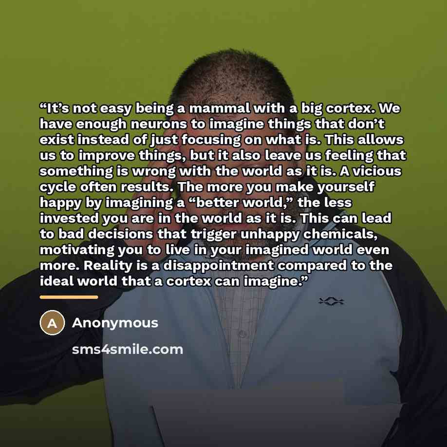 “It’s not easy being a mammal with a big cortex. We have enough neurons to imagine things that don’t exist instead of just focusing on what is. This allows us to improve things, but it also leave us feeling that something is wrong with the world as it is. A vicious cycle often results. The more you…” quote by Anonymous