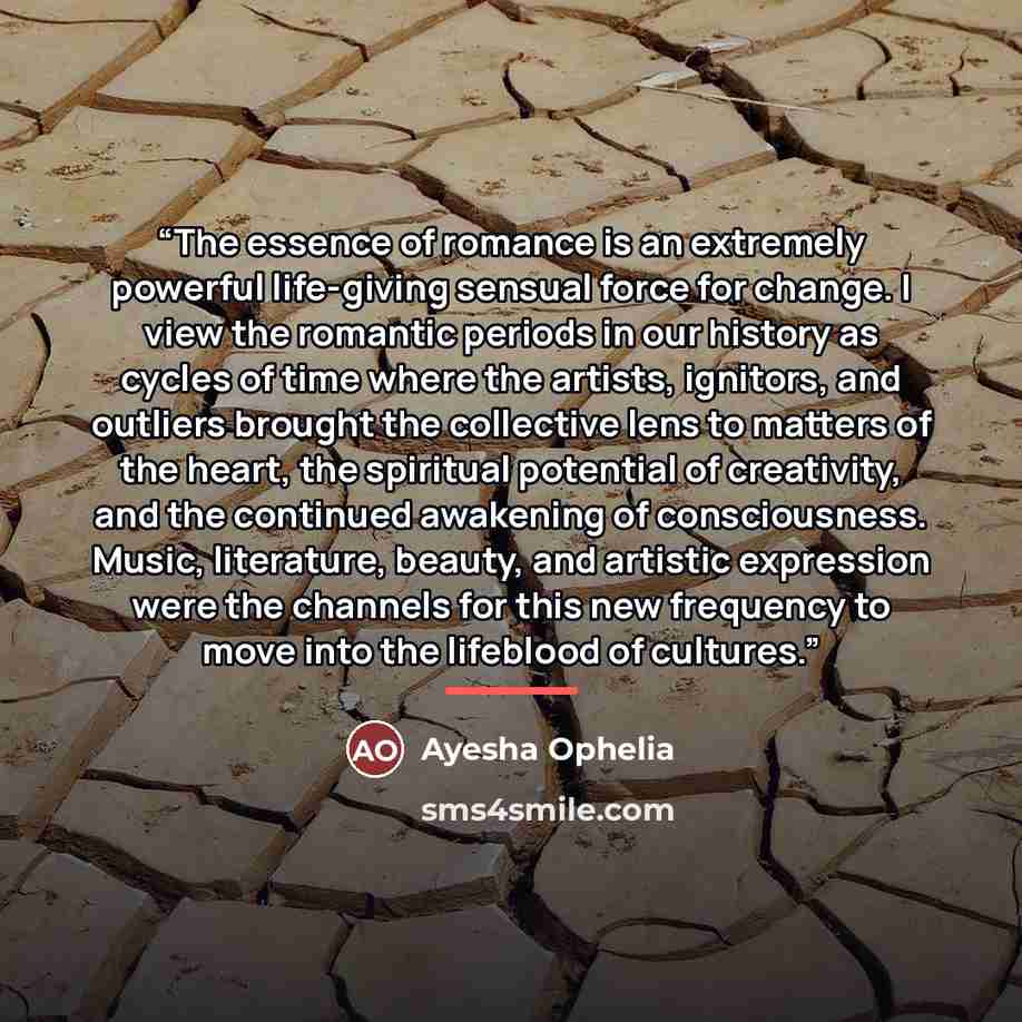 “The essence of romance is an extremely powerful life-giving sensual force for change. I view the romantic periods in our history as cycles of time where the artists, ignitors, and outliers brought the collective lens to matters of the heart, the spiritual potential of creativity, and the continued…” quote by Ayesha Ophelia