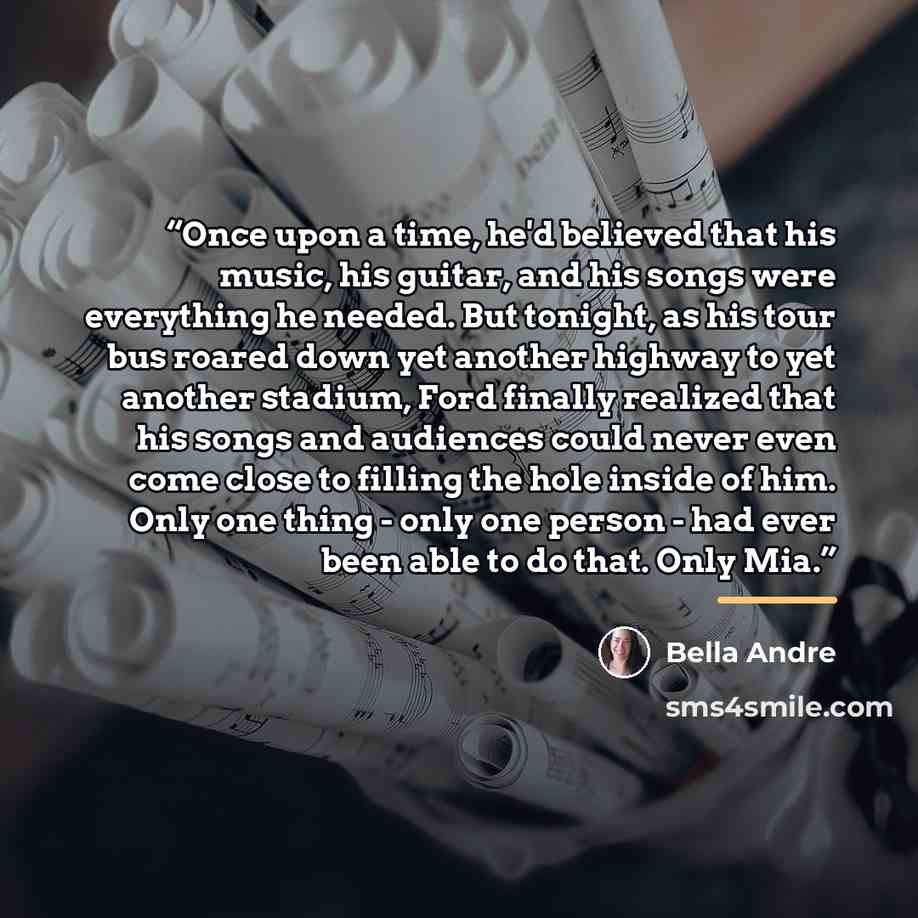 “Once upon a time, he'd believed that his music, his guitar, and his songs were everything he needed. But tonight, as his tour bus roared down yet another highway to yet another stadium, Ford finally realized that his songs and audiences could never even come close to filling the hole inside of…” quote by Bella Andre
