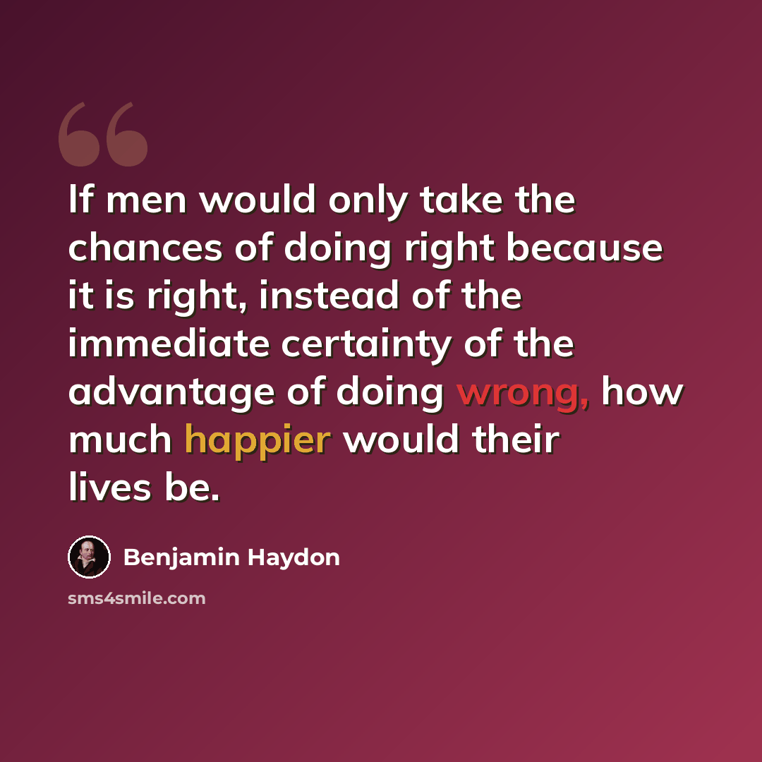 “If men would only take the chances of doing right because it is right, instead of the immediate certainty of the advantage of doing wrong, how much happier would their lives be.” quote by Benjamin Haydon