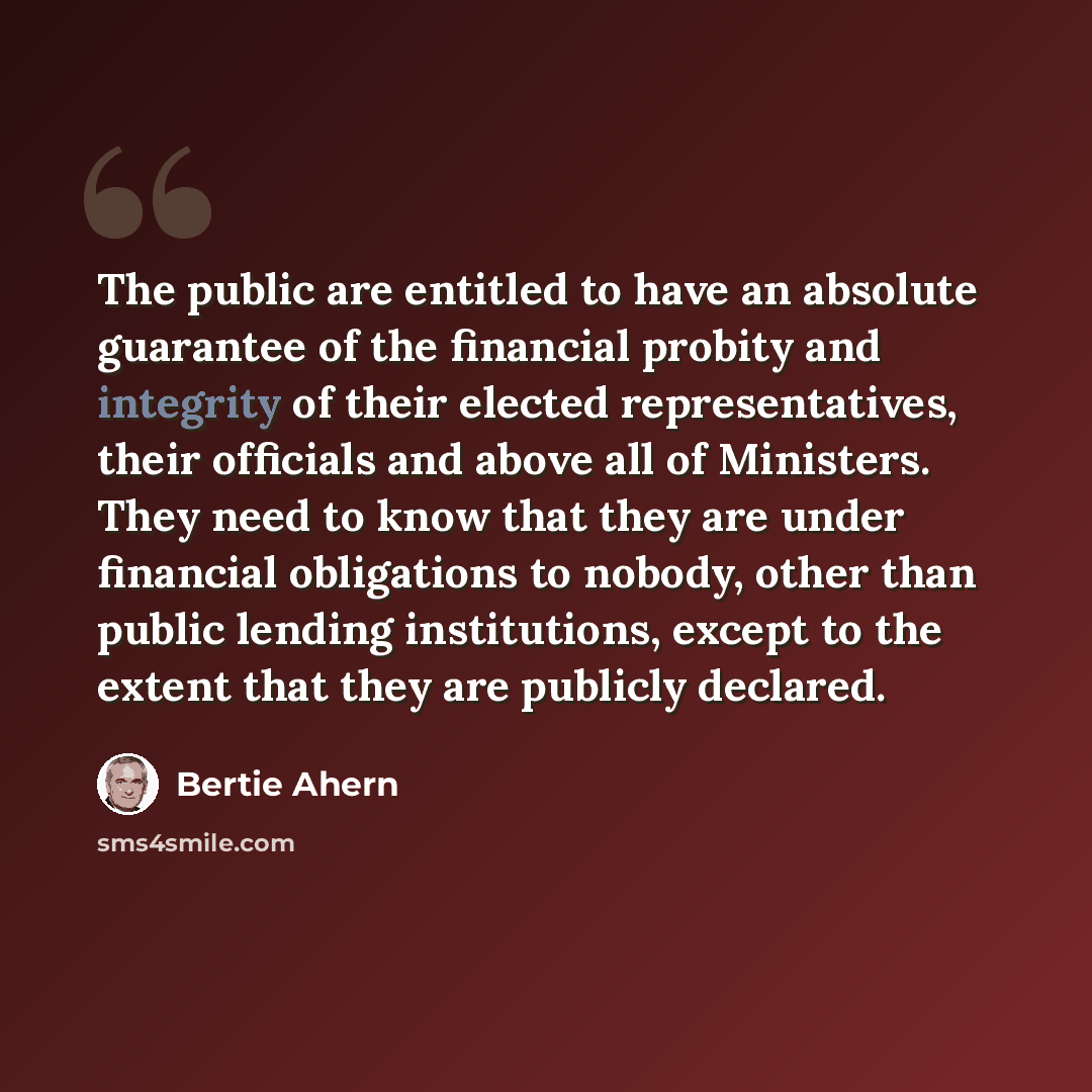 “The public are entitled to have an absolute guarantee of the financial probity and integrity of their elected representatives, their officials and above all of Ministers. They need to know that they are under financial obligations to nobody, other than public lending institutions, except to the…” quote by Bertie Ahern