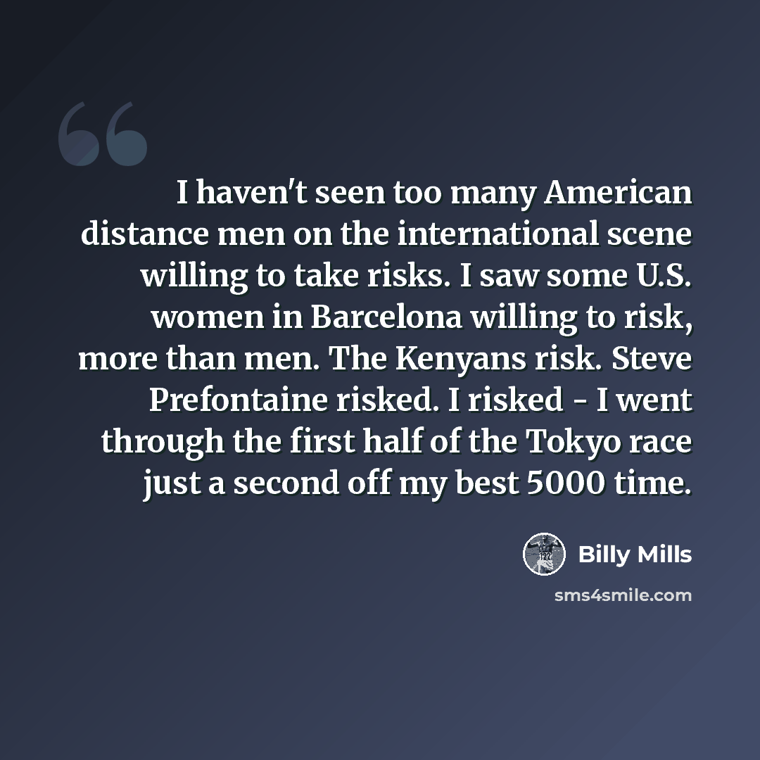 “I haven't seen too many American distance men on the international scene willing to take risks. I saw some U.S. women in Barcelona willing to risk, more than men. The Kenyans risk. Steve Prefontaine risked. I risked - I went through the first half of the Tokyo race just a second off my best 5000…” quote by Billy Mills