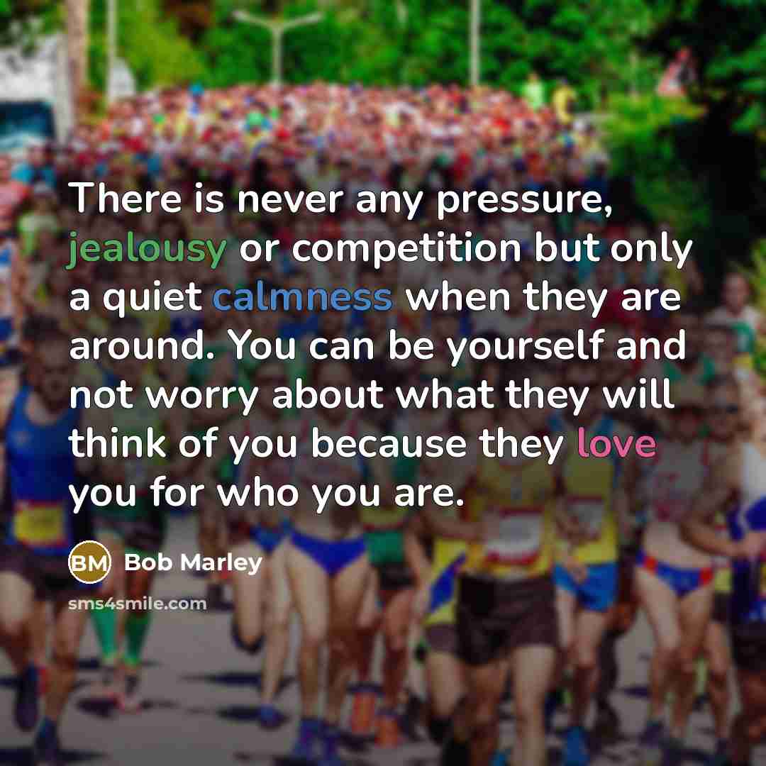 “There is never any pressure, jealousy or competition but only a quiet calmness when they are around. You can be yourself and not worry about what they will think of you because they love you for who you are.” quote by Bob Marley