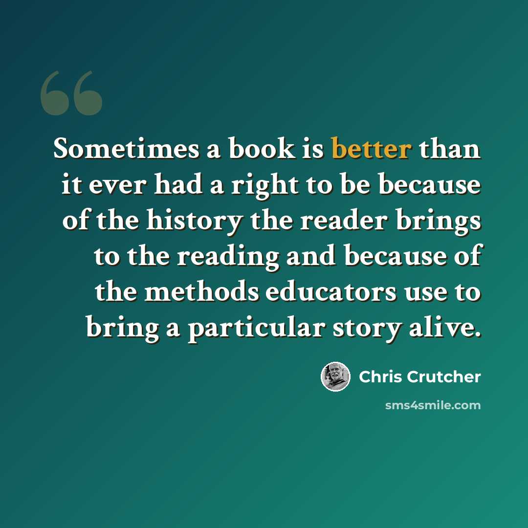 “Sometimes a book is better than it ever had a right to be because of the history the reader brings to the reading and because of the methods educators use to bring a particular story alive.” quote by Chris Crutcher