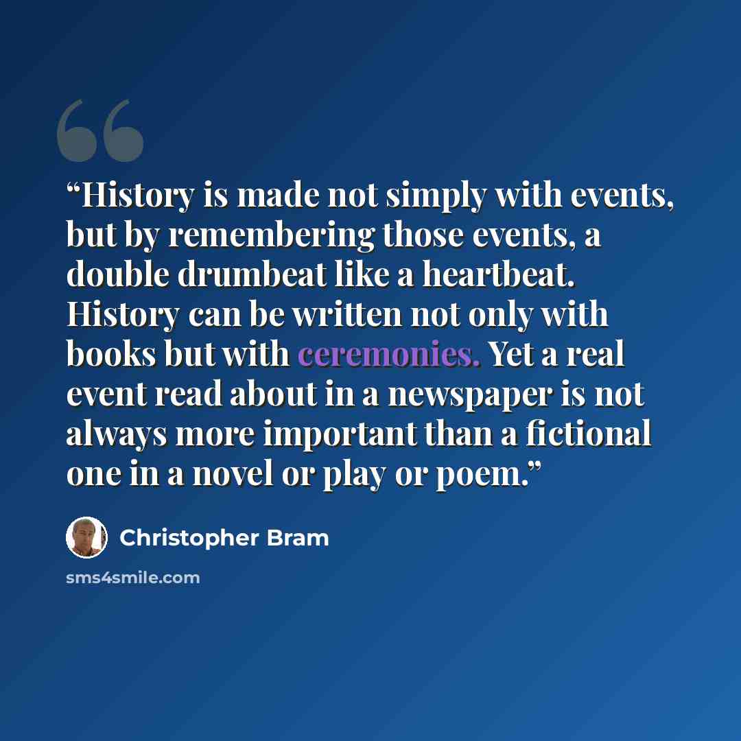 “History is made not simply with events, but by remembering those events, a double drumbeat like a heartbeat. History can be written not only with books but with ceremonies. Yet a real event read about in a newspaper is not always more important than a fictional one in a novel or play or poem.” quote by Christopher Bram