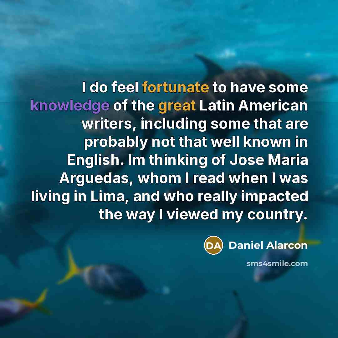 “I do feel fortunate to have some knowledge of the great Latin American writers, including some that are probably not that well known in English. Im thinking of Jose Maria Arguedas, whom I read when I was living in Lima, and who really impacted the way I viewed my country.” quote by Daniel Alarcon