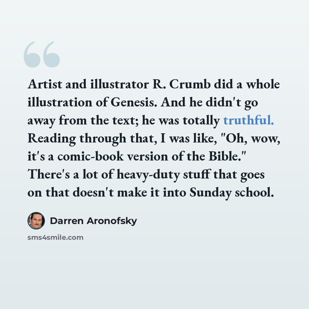 “Artist and illustrator R. Crumb did a whole illustration of Genesis. And he didn't go away from the text; he was totally truthful. Reading through that, I was like, "Oh, wow, it's a comic-book version of the Bible." There's a lot of heavy-duty stuff that goes on that doesn't make it into Sunday…” quote by Darren Aronofsky