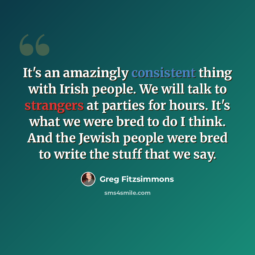 “It's an amazingly consistent thing with Irish people. We will talk to strangers at parties for hours. It's what we were bred to do I think. And the Jewish people were bred to write the stuff that we say.” quote by Greg Fitzsimmons