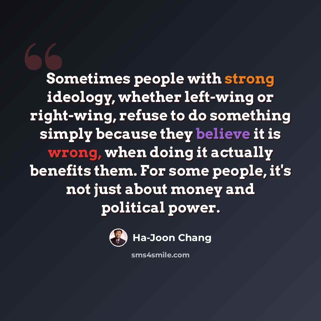 “Sometimes people with strong ideology, whether left-wing or right-wing, refuse to do something simply because they believe it is wrong, when doing it actually benefits them. For some people, it's not just about money and political power.” quote by Ha-Joon Chang